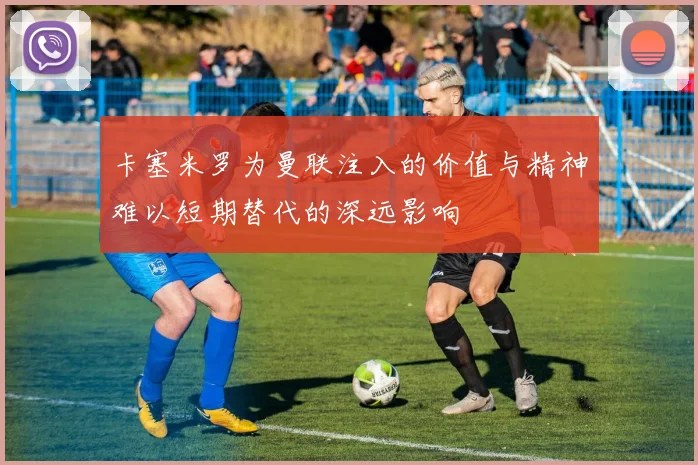 卡塞米罗为曼联注入的价值与精神难以短期替代的深远影响