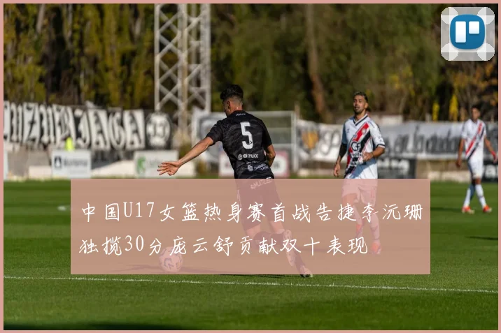 中国U17女篮热身赛首战告捷李沅珊独揽30分庞云舒贡献双十表现