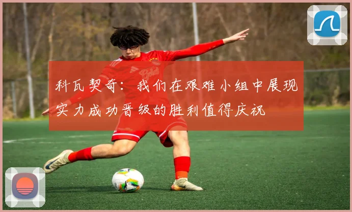 科瓦契奇：我们在艰难小组中展现实力成功晋级的胜利值得庆祝