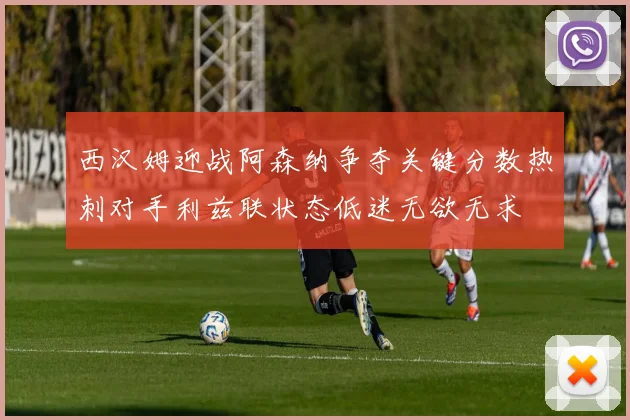 西汉姆迎战阿森纳争夺关键分数热刺对手利兹联状态低迷无欲无求