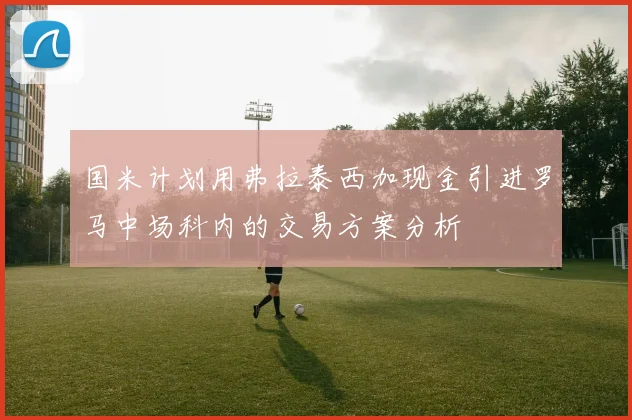 国米计划用弗拉泰西加现金引进罗马中场科内的交易方案分析