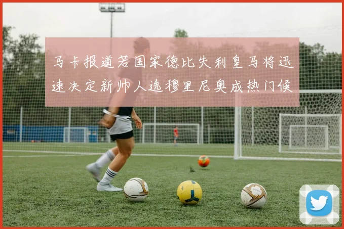 马卡报道若国家德比失利皇马将迅速决定新帅人选穆里尼奥成热门候选