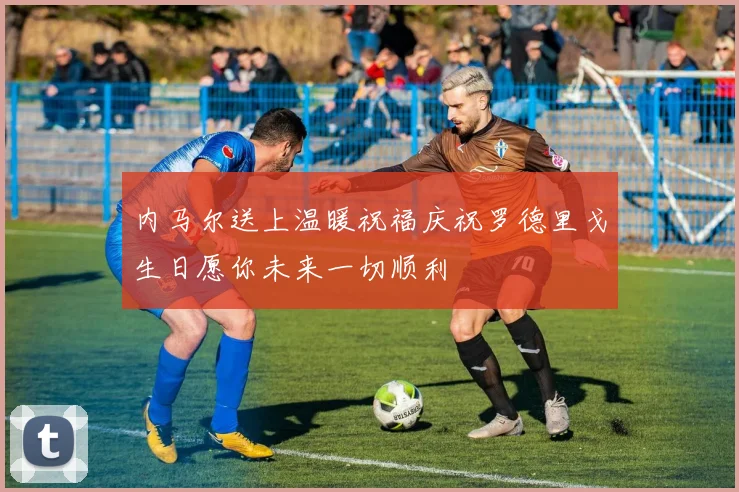内马尔送上温暖祝福庆祝罗德里戈生日愿你未来一切顺利