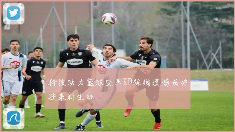 科技助力篮球变革KD踩线遗憾或将迎来新生机