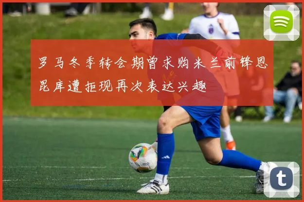 罗马冬季转会期曾求购米兰前锋恩昆库遭拒现再次表达兴趣