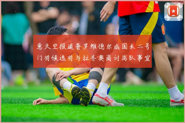 意天空报道普罗维德尔成国米二号门将候选将与拉齐奥商讨离队事宜