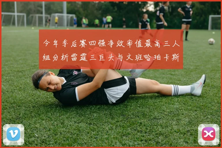 今年季后赛四强净效率值最高三人组分析雷霆三巨头与文班哈珀卡斯尔的表现对比