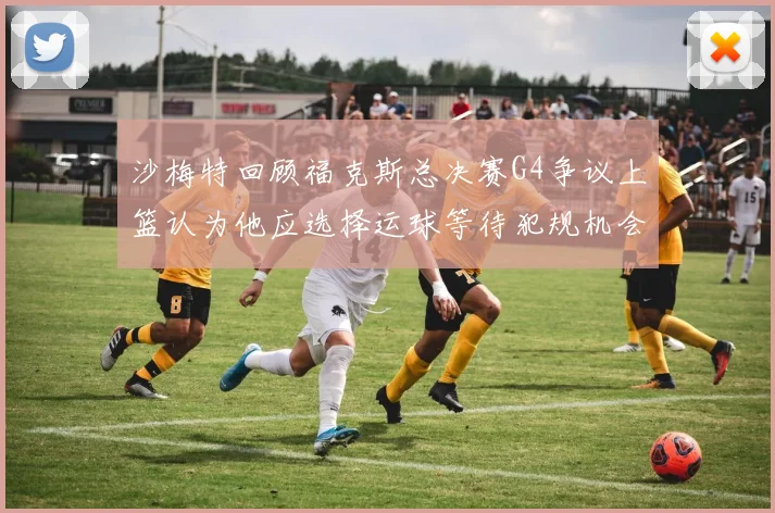 沙梅特回顾福克斯总决赛G4争议上篮认为他应选择运球等待犯规机会