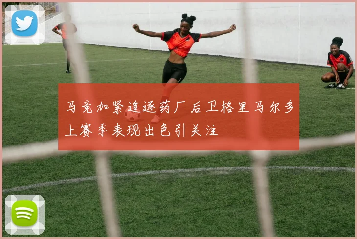 马竞加紧追逐药厂后卫格里马尔多上赛季表现出色引关注